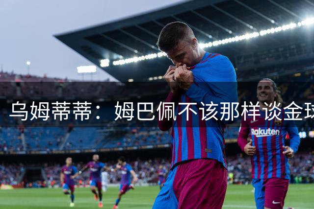 乌姆蒂蒂：姆巴佩不该那样谈金球；梅罗时代后我都不关注金球奖了